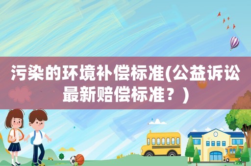 污染的環(huán)境補(bǔ)償標(biāo)準(zhǔn)(公益訴訟最新賠償標(biāo)準(zhǔn)？)