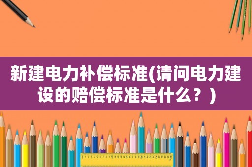 新建電力補(bǔ)償標(biāo)準(zhǔn)(請問電力建設(shè)的賠償標(biāo)準(zhǔn)是什么？)