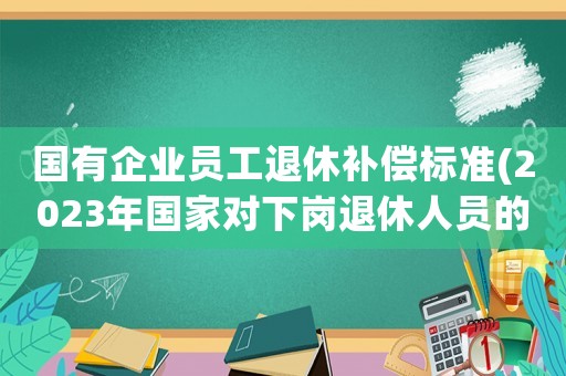 國有企業(yè)員工退休補償標準(2023年國家對下崗?fù)诵萑藛T的補償？)