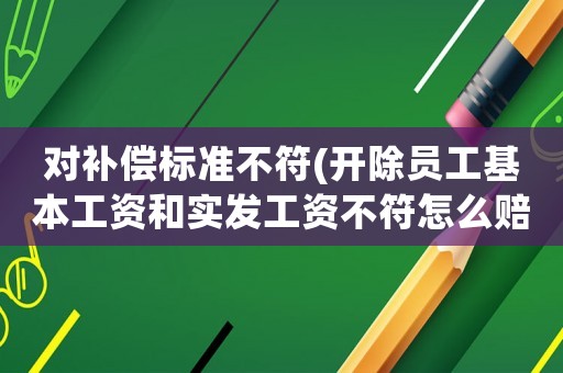 對(duì)補(bǔ)償標(biāo)準(zhǔn)不符(開除員工基本工資和實(shí)發(fā)工資不符怎么賠償？)
