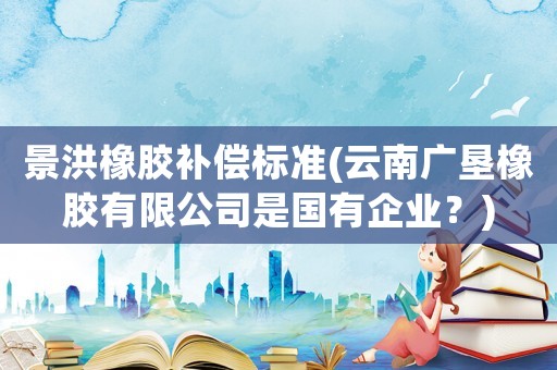 景洪橡膠補償標準(云南廣墾橡膠有限公司是國有企業(yè)？)