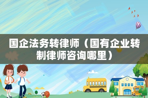 國(guó)企法務(wù)轉(zhuǎn)律師（國(guó)有企業(yè)轉(zhuǎn)制律師咨詢哪里）