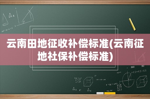 云南田地征收補(bǔ)償標(biāo)準(zhǔn)(云南征地社保補(bǔ)償標(biāo)準(zhǔn))