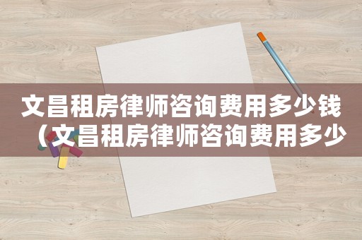 文昌租房律師咨詢費(fèi)用多少錢（文昌租房律師咨詢費(fèi)用多少）