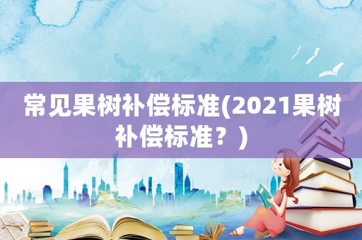 常見果樹補(bǔ)償標(biāo)準(zhǔn)(2021果樹補(bǔ)償標(biāo)準(zhǔn)？)