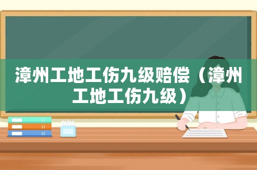 漳州工地工傷九級賠償（漳州工地工傷九級）