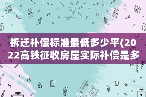 拆遷補(bǔ)償標(biāo)準(zhǔn)最低多少平(2022高鐵征收房屋實(shí)際補(bǔ)償是多少)