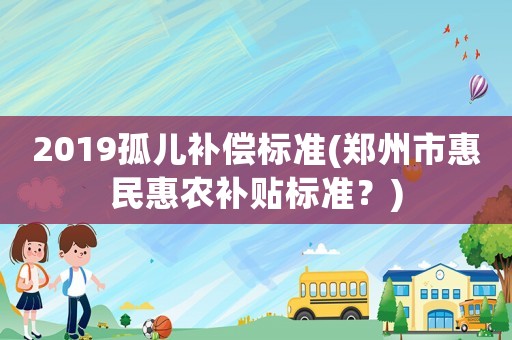2019孤兒補償標準(鄭州市惠民惠農(nóng)補貼標準？)