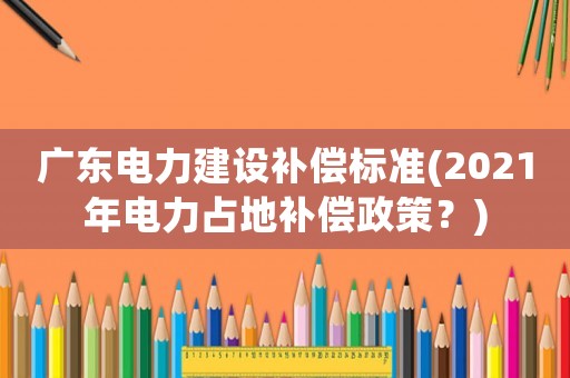 廣東電力建設(shè)補償標(biāo)準(zhǔn)(2021年電力占地補償政策？)