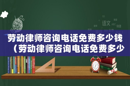 勞動(dòng)律師咨詢電話免費(fèi)多少錢（勞動(dòng)律師咨詢電話免費(fèi)多少）