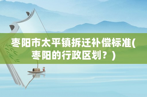 棗陽市太平鎮(zhèn)拆遷補償標準(棗陽的行政區(qū)劃？)