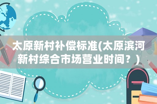 太原新村補償標(biāo)準(zhǔn)(太原濱河新村綜合市場營業(yè)時間？)