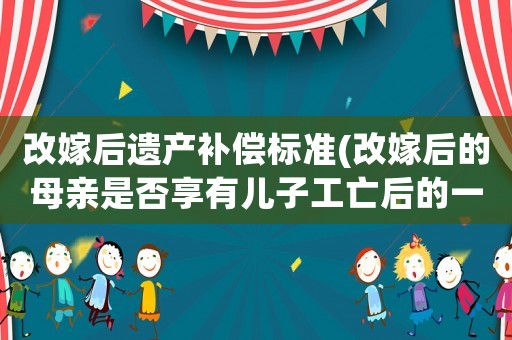 改嫁后遺產(chǎn)補償標準(改嫁后的母親是否享有兒子工亡后的一次性賠償金的分配？)