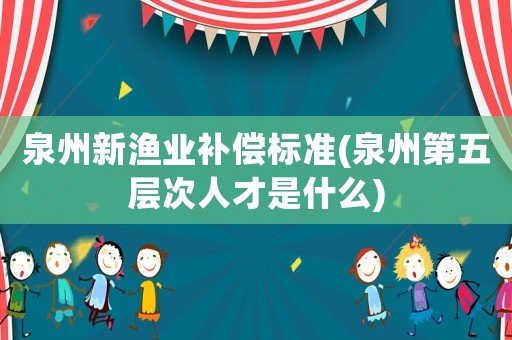 泉州新漁業(yè)補(bǔ)償標(biāo)準(zhǔn)(泉州第五層次人才是什么)