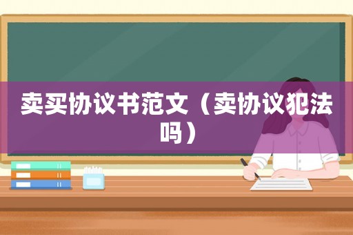 賣買協(xié)議書范文（賣協(xié)議犯法嗎）