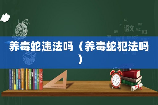 養(yǎng)毒蛇違法嗎（養(yǎng)毒蛇犯法嗎）