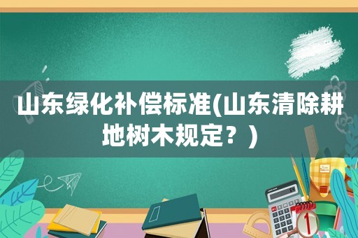 山東綠化補(bǔ)償標(biāo)準(zhǔn)(山東清除耕地樹(shù)木規(guī)定？)