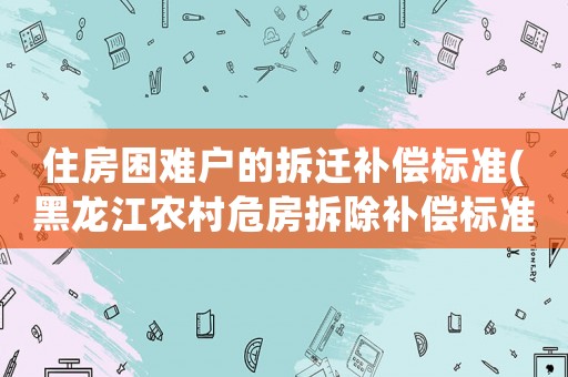 住房困難戶的拆遷補(bǔ)償標(biāo)準(zhǔn)(黑龍江農(nóng)村危房拆除補(bǔ)償標(biāo)準(zhǔn)？)