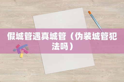 假城管遇真城管（偽裝城管犯法嗎）