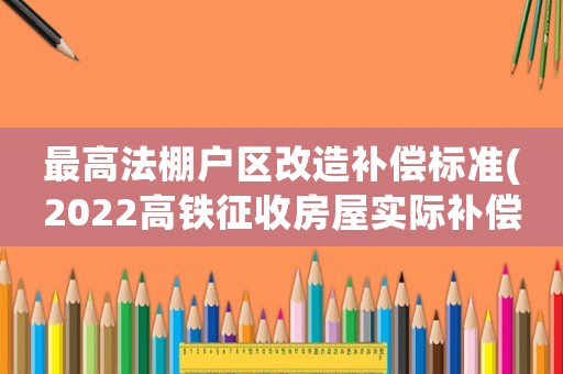 最高法棚戶(hù)區(qū)改造補(bǔ)償標(biāo)準(zhǔn)(2022高鐵征收房屋實(shí)際補(bǔ)償是多少？)