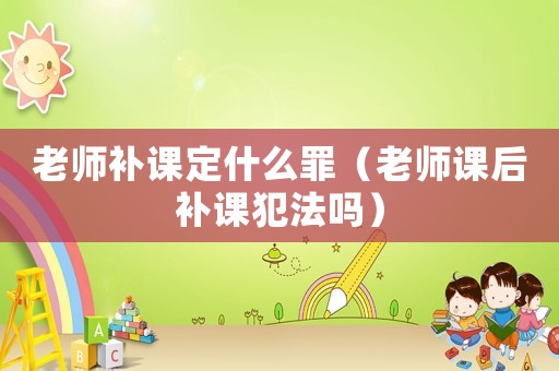 老師補(bǔ)課定什么罪（老師課后補(bǔ)課犯法嗎）