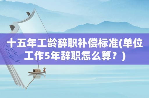 十五年工齡辭職補(bǔ)償標(biāo)準(zhǔn)(單位工作5年辭職怎么算？)