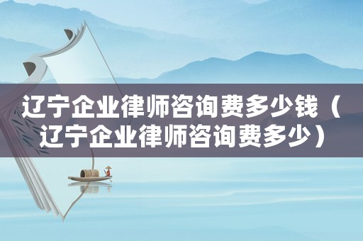 遼寧企業(yè)律師咨詢費多少錢（遼寧企業(yè)律師咨詢費多少）