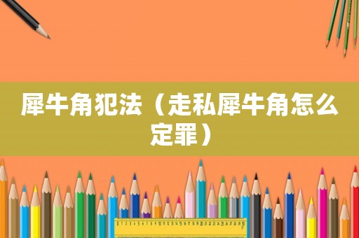 犀牛角犯法（走私犀牛角怎么定罪）