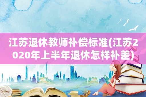 江蘇退休教師補(bǔ)償標(biāo)準(zhǔn)(江蘇2020年上半年退休怎樣補(bǔ)差)