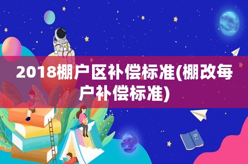 2018棚戶區(qū)補(bǔ)償標(biāo)準(zhǔn)(棚改每戶補(bǔ)償標(biāo)準(zhǔn))