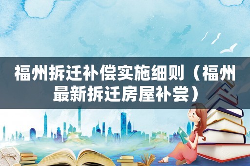 福州拆遷補(bǔ)償實施細(xì)則（福州最新拆遷房屋補(bǔ)嘗）