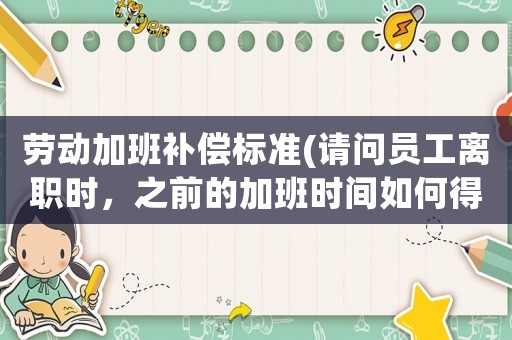 勞動(dòng)加班補(bǔ)償標(biāo)準(zhǔn)(請(qǐng)問員工離職時(shí)，之前的加班時(shí)間如何得到補(bǔ)償)