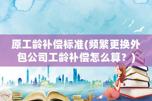 原工齡補(bǔ)償標(biāo)準(zhǔn)(頻繁更換外包公司工齡補(bǔ)償怎么算？)