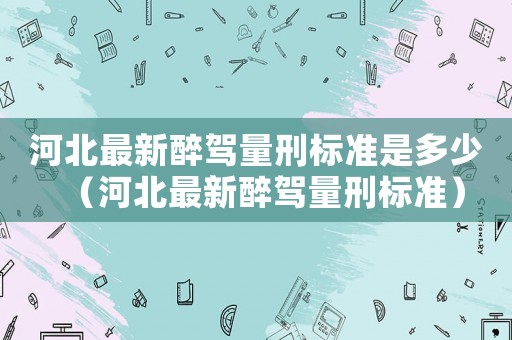 河北最新醉駕量刑標(biāo)準(zhǔn)是多少（河北最新醉駕量刑標(biāo)準(zhǔn)）