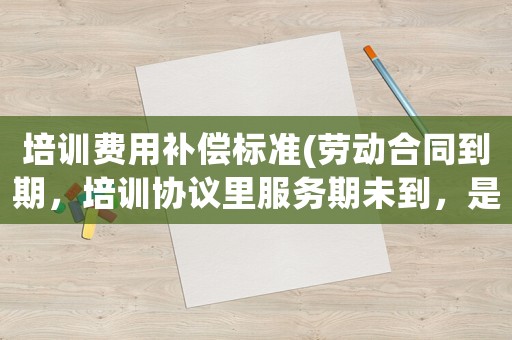 培訓費用補償標準(勞動合同到期，培訓協(xié)議里服務期未到，是否要賠償培訓費用？)