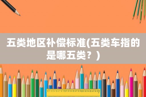 五類地區(qū)補償標準(五類車指的是哪五類？)