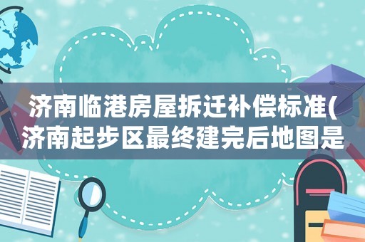 濟(jì)南臨港房屋拆遷補(bǔ)償標(biāo)準(zhǔn)(濟(jì)南起步區(qū)最終建完后地圖是怎樣的？)