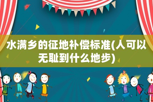 水滿鄉(xiāng)的征地補(bǔ)償標(biāo)準(zhǔn)(人可以無恥到什么地步)