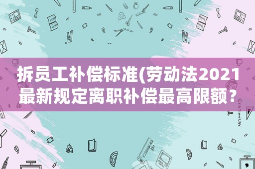 拆員工補(bǔ)償標(biāo)準(zhǔn)(勞動(dòng)法2021最新規(guī)定離職補(bǔ)償最高限額？)