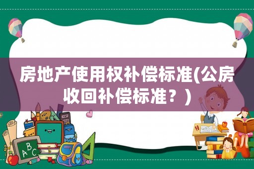 房地產(chǎn)使用權(quán)補(bǔ)償標(biāo)準(zhǔn)(公房收回補(bǔ)償標(biāo)準(zhǔn)？)