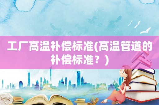 工廠高溫補(bǔ)償標(biāo)準(zhǔn)(高溫管道的補(bǔ)償標(biāo)準(zhǔn)？)
