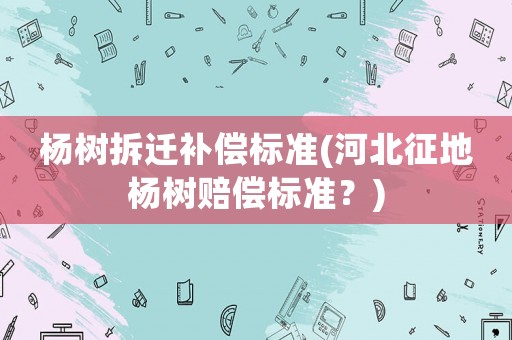 楊樹拆遷補(bǔ)償標(biāo)準(zhǔn)(河北征地楊樹賠償標(biāo)準(zhǔn)？)