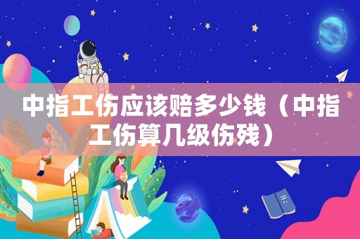 中指工傷應該賠多少錢（中指工傷算幾級傷殘）
