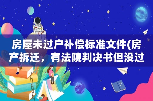 房屋未過戶補償標準文件(房產(chǎn)拆遷，有法院判決書但沒過戶，賠償受影響嗎？有什么依據(jù)？)