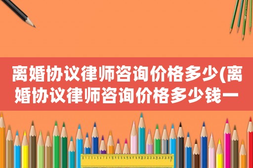 離婚協(xié)議律師咨詢價格多少(離婚協(xié)議律師咨詢價格多少錢一次)