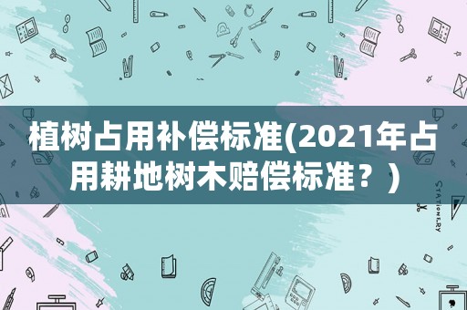 植樹占用補償標準(2021年占用耕地樹木賠償標準？)