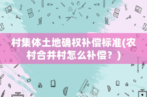 村集體土地確權(quán)補償標準(農(nóng)村合并村怎么補償？)