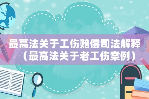 最高法關(guān)于工傷賠償司法解釋?zhuān)ㄗ罡叻P(guān)于老工傷案例）