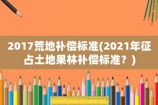 2017荒地補(bǔ)償標(biāo)準(zhǔn)(2021年征占土地果林補(bǔ)償標(biāo)準(zhǔn)？)