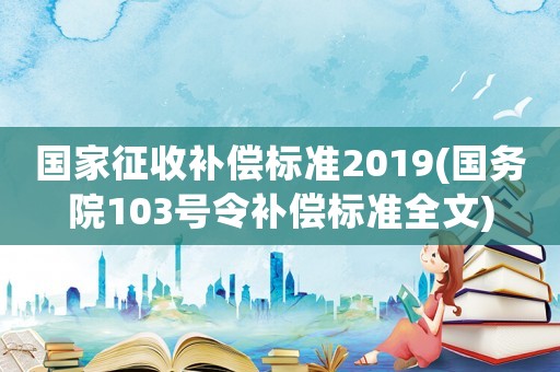 國家征收補(bǔ)償標(biāo)準(zhǔn)2019(國務(wù)院103號令補(bǔ)償標(biāo)準(zhǔn)全文)
